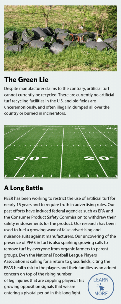 Captions: The Green Lie. Despite manufacturer claims to the contrary, artificial turf cannoy currently be recycled. There are currently no artificial turf recycling facilities in the U.S. and old fields are unceremoniously, and often illegally, dumped all over the country or burned in incinerators.
Caption: PEER has been working to restrict the use of artificial turf for nearly 15 years and to require truth in advertising rules. Our past efforts have induced federal agencies such as EPA and the Consumer Product Safety Commission to withdraw their safety endorsements for the product. Our research has been used to fuel a growing wave of false advertising and nuisance suits against manufacturers. Our uncovering of the presence of PFAS in turf is also sparking growing calls to remove turf by everyone from organic farmers to parent groups. Even the National Football League Players Association is calling for a return to grass fields, citing the PFAS health risk to players and their families as an added concern on top of the rising number of leg injuries that are crippling players. This growing opposition signals that we are entering a pivotal period in this long fight. Click to learn more.